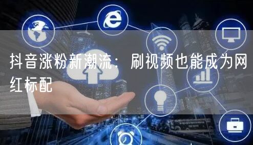 抖音涨粉新潮流：刷视频也能成为网红标配