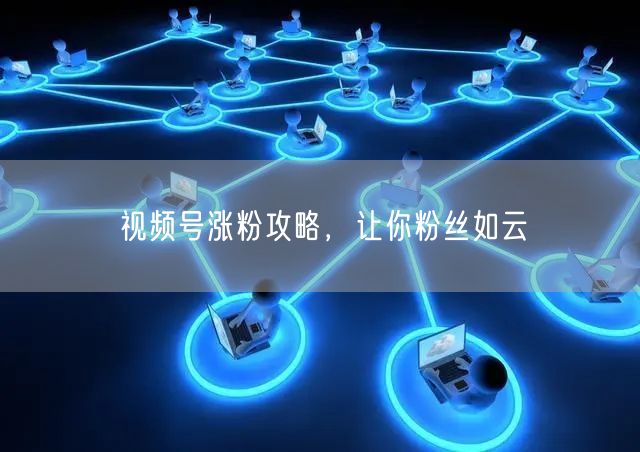 视频号涨粉攻略，让你粉丝如云